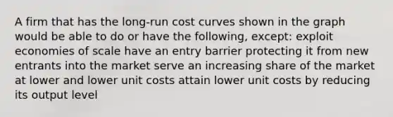 A firm that has the long-run cost curves shown in the graph would be able to do or have the following, except: exploit economies of scale have an entry barrier protecting it from new entrants into the market serve an increasing share of the market at lower and lower unit costs attain lower unit costs by reducing its output level