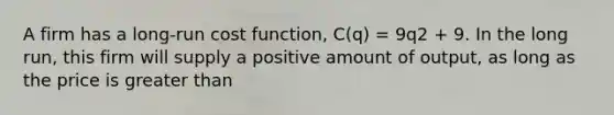 A firm has a long-run cost function, C(q) = 9q2 + 9. In the long run, this firm will supply a positive amount of output, as long as the price is greater than