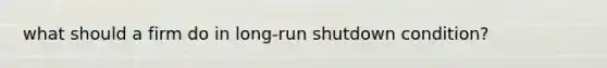 what should a firm do in long-run shutdown condition?