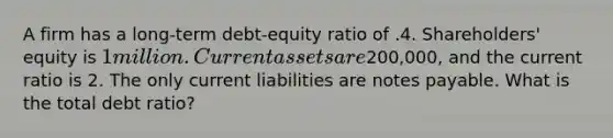 A firm has a long-term debt-equity ratio of .4. Shareholders' equity is 1 million. Current assets are200,000, and the current ratio is 2. The only current liabilities are notes payable. What is the total debt ratio?