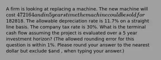 A firm is looking at replacing a machine. The new machine will cost 472164 and in 5 years time the machine could be sold for182818. The allowable depreciation rate is 11.7% on a straight line basis. The company tax rate is 30%. What is the terminal cash flow assuming the project is evaluated over a 5 year investment horizon? (The allowed rounding error for this question is within 1%. Please round your answer to the nearest dollar but exclude and , when typing your answer.)