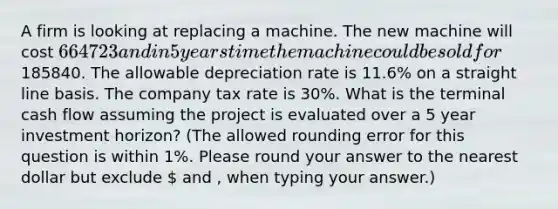 A firm is looking at replacing a machine. The new machine will cost 664723 and in 5 years time the machine could be sold for185840. The allowable depreciation rate is 11.6% on a straight line basis. The company tax rate is 30%. What is the terminal cash flow assuming the project is evaluated over a 5 year investment horizon? (The allowed rounding error for this question is within 1%. Please round your answer to the nearest dollar but exclude  and , when typing your answer.)