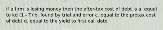 If a firm is losing money then the after-tax cost of debt is a. equal to kd (1 - T) b. found by trial and error c. equal to the pretax cost of debt d. equal to the yield to first call date