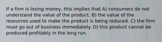 If a firm is losing money, this implies that A) consumers do not understand the value of the product. B) the value of the resources used to make the product is being reduced. C) the firm must go out of business immediately. D) this product cannot be produced profitably in the long run.