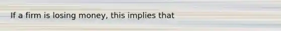 If a firm is losing money, this implies that