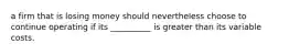 a firm that is losing money should nevertheless choose to continue operating if its __________ is greater than its variable costs.