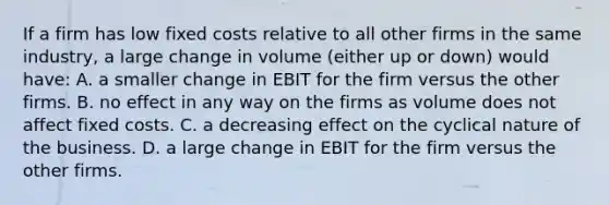 If a firm has low fixed costs relative to all other firms in the same industry, a large change in volume (either up or down) would have: A. a smaller change in EBIT for the firm versus the other firms. B. no effect in any way on the firms as volume does not affect fixed costs. C. a decreasing effect on the cyclical nature of the business. D. a large change in EBIT for the firm versus the other firms.