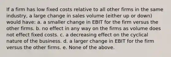 If a firm has low <a href='https://www.questionai.com/knowledge/kRhNaxnwzu-fixed-costs' class='anchor-knowledge'>fixed costs</a> relative to all other firms in the same industry, a large change in sales volume (either up or down) would have: a. a smaller change in EBIT for the firm versus the other firms. b. no effect in any way on the firms as volume does not effect fixed costs. c. a decreasing effect on the cyclical nature of the business. d. a larger change in EBIT for the firm versus the other firms. e. None of the above.