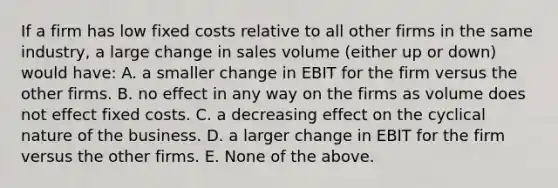 If a firm has low fixed costs relative to all other firms in the same industry, a large change in sales volume (either up or down) would have: A. a smaller change in EBIT for the firm versus the other firms. B. no effect in any way on the firms as volume does not effect fixed costs. C. a decreasing effect on the cyclical nature of the business. D. a larger change in EBIT for the firm versus the other firms. E. None of the above.