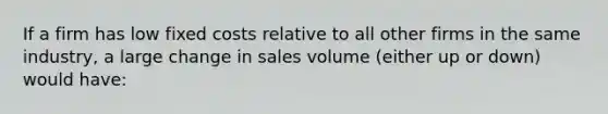 If a firm has low fixed costs relative to all other firms in the same industry, a large change in sales volume (either up or down) would have: