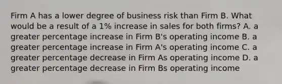 Firm A has a lower degree of business risk than Firm B. What would be a result of a 1% increase in sales for both firms? A. a greater percentage increase in Firm B's operating income B. a greater percentage increase in Firm A's operating income C. a greater percentage decrease in Firm As operating income D. a greater percentage decrease in Firm Bs operating income