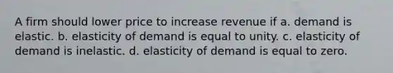 A firm should lower price to increase revenue if a. demand is elastic. b. elasticity of demand is equal to unity. c. elasticity of demand is inelastic. d. elasticity of demand is equal to zero.