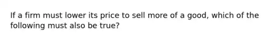 If a firm must lower its price to sell more of a good, which of the following must also be true?