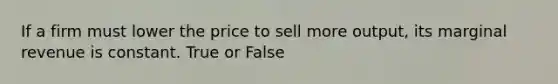 If a firm must lower the price to sell more output, its marginal revenue is constant. True or False