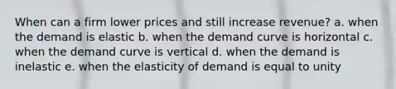 When can a firm lower prices and still increase revenue? a. when the demand is elastic b. when the demand curve is horizontal c. when the demand curve is vertical d. when the demand is inelastic e. when the elasticity of demand is equal to unity