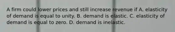 A firm could lower prices and still increase revenue if A. elasticity of demand is equal to unity. B. demand is elastic. C. elasticity of demand is equal to zero. D. demand is inelastic.