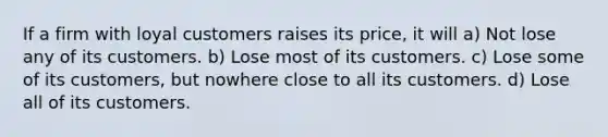 If a firm with loyal customers raises its price, it will a) Not lose any of its customers. b) Lose most of its customers. c) Lose some of its customers, but nowhere close to all its customers. d) Lose all of its customers.