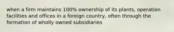 when a firm maintains 100% ownership of its plants, operation facilities and offices in a foreign country, often through the formation of wholly owned subsidiaries