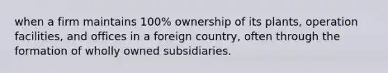 when a firm maintains 100% ownership of its plants, operation facilities, and offices in a foreign country, often through the formation of wholly owned subsidiaries.