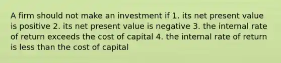 A firm should not make an investment if 1. its net present value is positive 2. its net present value is negative 3. the internal rate of return exceeds the cost of capital 4. the internal rate of return is less than the cost of capital