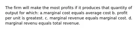 The firm will make the most profits if it produces that quantity of output for which: a.marginal cost equals average cost b. profit per unit is greatest. c. marginal revenue equals marginal cost. d. marginal revenu equals total revenue.