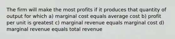 The firm will make the most profits if it produces that quantity of output for which a) marginal cost equals average cost b) profit per unit is greatest c) marginal revenue equals marginal cost d) marginal revenue equals total revenue