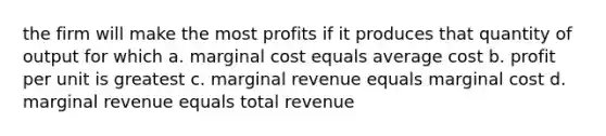 the firm will make the most profits if it produces that quantity of output for which a. marginal cost equals average cost b. profit per unit is greatest c. marginal revenue equals marginal cost d. marginal revenue equals total revenue