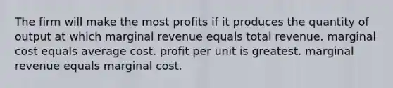 The firm will make the most profits if it produces the quantity of output at which marginal revenue equals total revenue. marginal cost equals average cost. profit per unit is greatest. marginal revenue equals marginal cost.