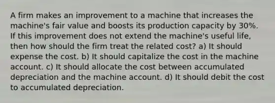 A firm makes an improvement to a machine that increases the machine's fair value and boosts its production capacity by 30%. If this improvement does not extend the machine's useful life, then how should the firm treat the related cost? a) It should expense the cost. b) It should capitalize the cost in the machine account. c) It should allocate the cost between accumulated depreciation and the machine account. d) It should debit the cost to accumulated depreciation.