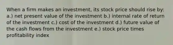 When a firm makes an investment, its stock price should rise by: a.) net present value of the investment b.) internal rate of return of the investment c.) cost of the investment d.) future value of the cash flows from the investment e.) stock price times profitability index