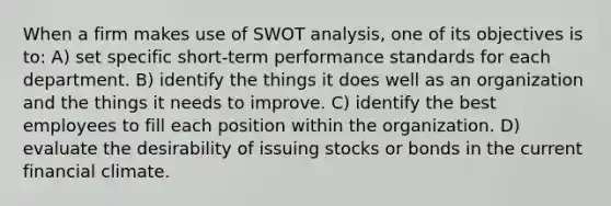 When a firm makes use of SWOT analysis, one of its objectives is to: A) set specific short-term performance standards for each department. B) identify the things it does well as an organization and the things it needs to improve. C) identify the best employees to fill each position within the organization. D) evaluate the desirability of issuing stocks or bonds in the current financial climate.