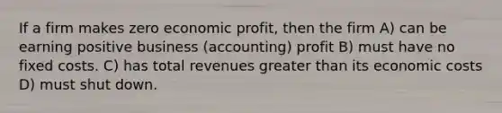 If a firm makes zero economic profit, then the firm A) can be earning positive business (accounting) profit B) must have no fixed costs. C) has total revenues greater than its economic costs D) must shut down.