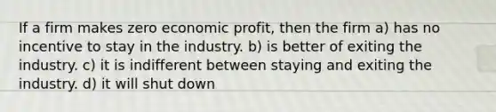 If a firm makes zero economic profit, then the firm a) has no incentive to stay in the industry. b) is better of exiting the industry. c) it is indifferent between staying and exiting the industry. d) it will shut down