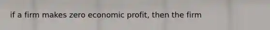 if a firm makes zero economic profit, then the firm