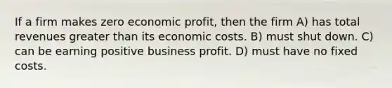 If a firm makes zero economic profit, then the firm A) has total revenues greater than its economic costs. B) must shut down. C) can be earning positive business profit. D) must have no fixed costs.