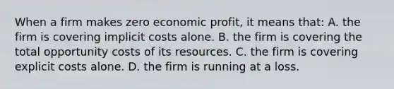 When a firm makes zero economic profit, it means that: A. the firm is covering implicit costs alone. B. the firm is covering the total opportunity costs of its resources. C. the firm is covering explicit costs alone. D. the firm is running at a loss.