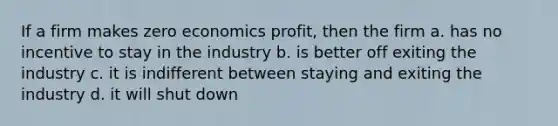 If a firm makes zero economics profit, then the firm a. has no incentive to stay in the industry b. is better off exiting the industry c. it is indifferent between staying and exiting the industry d. it will shut down