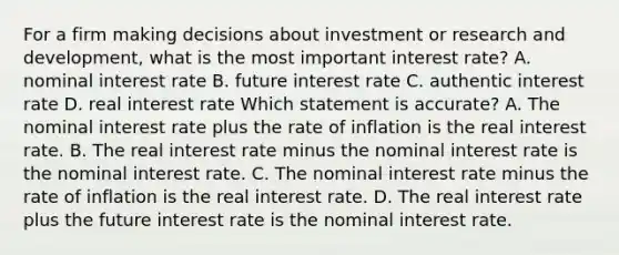 For a firm making decisions about investment or research and development, what is the most important interest rate? A. nominal interest rate B. future interest rate C. authentic interest rate D. real interest rate Which statement is accurate? A. The nominal interest rate plus the rate of inflation is the real interest rate. B. The real interest rate minus the nominal interest rate is the nominal interest rate. C. The nominal interest rate minus the rate of inflation is the real interest rate. D. The real interest rate plus the future interest rate is the nominal interest rate.