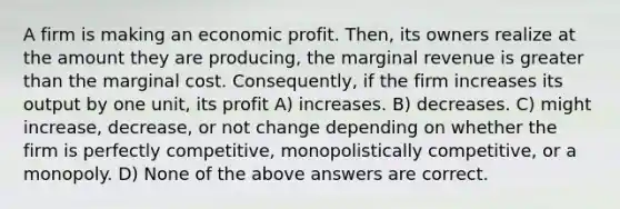 A firm is making an economic profit. Then, its owners realize at the amount they are producing, the marginal revenue is greater than the marginal cost. Consequently, if the firm increases its output by one unit, its profit A) increases. B) decreases. C) might increase, decrease, or not change depending on whether the firm is perfectly competitive, monopolistically competitive, or a monopoly. D) None of the above answers are correct.