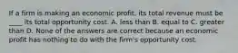 If a firm is making an economic​ profit, its total revenue must be​ ____ its total opportunity cost. A. less than B. equal to C. greater than D. None of the answers are correct because an economic profit has nothing to do with the​ firm's opportunity cost.