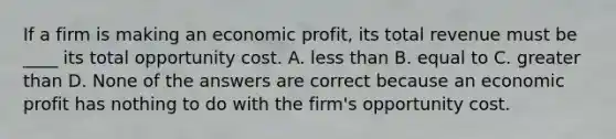 If a firm is making an economic​ profit, its total revenue must be​ ____ its total opportunity cost. A. less than B. equal to C. greater than D. None of the answers are correct because an economic profit has nothing to do with the​ firm's opportunity cost.