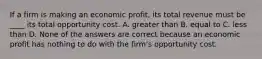 If a firm is making an economic​ profit, its total revenue must be​ ____ its total opportunity cost. A. greater than B. equal to C. less than D. None of the answers are correct because an economic profit has nothing to do with the​ firm's opportunity cost.