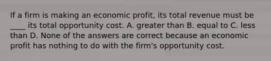 If a firm is making an economic​ profit, its total revenue must be​ ____ its total opportunity cost. A. greater than B. equal to C. less than D. None of the answers are correct because an economic profit has nothing to do with the​ firm's opportunity cost.