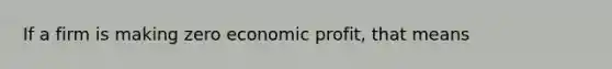 If a firm is making zero economic profit, that means