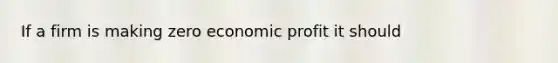 If a firm is making zero economic profit it should