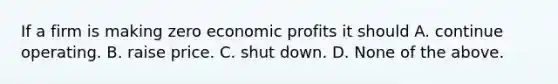 If a firm is making zero economic profits it should A. continue operating. B. raise price. C. shut down. D. None of the above.