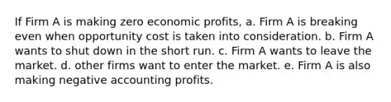 If Firm A is making zero economic profits, a. Firm A is breaking even when opportunity cost is taken into consideration. b. Firm A wants to shut down in the short run. c. Firm A wants to leave the market. d. other firms want to enter the market. e. Firm A is also making negative accounting profits.