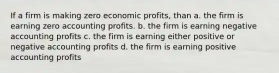 If a firm is making zero economic profits, than a. the firm is earning zero accounting profits. b. the firm is earning negative accounting profits c. the firm is earning either positive or negative accounting profits d. the firm is earning positive accounting profits