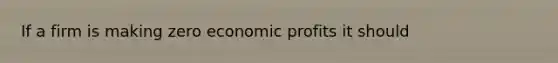 If a firm is making zero economic profits it should