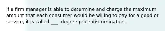 If a firm manager is able to determine and charge the maximum amount that each consumer would be willing to pay for a good or service, it is called ___ -degree price discrimination.